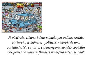 A violência urbana é determinada por valores sociais, culturais, econômicos, políticos e morais de uma sociedade. No entanto, ela incorpora modelos copiados dos países de maior influência na esfera internacional . 