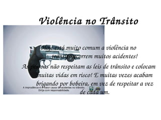 Violência no Trânsito Hoje está muito comum a violência no trânsito,ocorrem muitos acidentes! As pessoas não respeitam as leis de trânsito e colocam muitas vidas em risco! E muitas vezes acabam brigando por bobeira, em vez de respeitar a vez de cada um. 