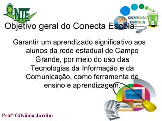 Objetivo geral do Conecta Escola: Garantir um aprendizado significativo aos alunos da rede estadual de Campo Grande, por meio do uso das Tecnologias da Informação e da Comunicação, como ferramenta de ensino e aprendizagem. Profª Gilvânia Jardim  