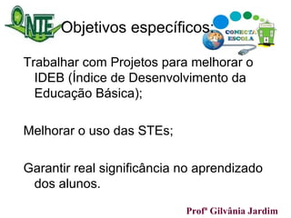 Objetivos específicos: Trabalhar com Projetos para melhorar o IDEB (Índice de Desenvolvimento da Educação Básica); Melhorar o uso das STEs; Garantir real significância no aprendizado dos alunos. Profª Gilvânia Jardim  