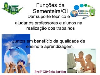 Funções da Sementeira/OI Dar suporte técnico e ajudar os professores e alunos na realização dos trabalhos Juntos em benefício da qualidade de ensino e aprendizagem.  Profª Gilvânia Jardim  