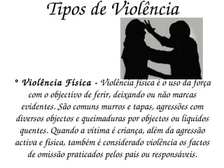 Tipos de Violência ° Violência Física -  Violência física é o uso da força com o objectivo de ferir, deixando ou não marcas evidentes. São comuns murros e tapas, agressões com diversos objectos e queimaduras por objectos ou líquidos quentes. Quando a vítima é criança, além da agressão activa e física, também é considerado violência os factos de omissão praticados pelos pais ou responsáveis. 