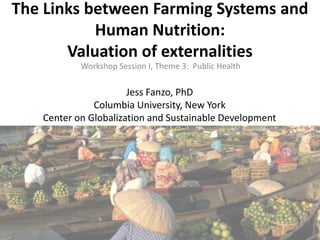 The Links between Farming Systems and
Human Nutrition:
Valuation of externalities
Workshop Session I, Theme 3: Public Health

Jess Fanzo, PhD
Columbia University, New York
Center on Globalization and Sustainable Development

 