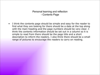 Personal learning and reflection - Contents Page I think the contents page should be simple and easy for the reader to find what they are looking for there should be a date at the top along with the main heading and the page numbers should be very clear. I think the contents information should be set out in a column so it is simple to read from there should be the page title and a short description to inform the readers. I also think there should be a small range of pictures to encourage the readers to carry on reading. 