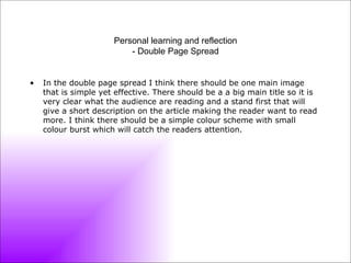 Personal learning and reflection - Double Page Spread In the double page spread I think there should be one main image that is simple yet effective. There should be a a big main title so it is very clear what the audience are reading and a stand first that will give a short description on the article making the reader want to read more. I think there should be a simple colour scheme with small colour burst which will catch the readers attention. 