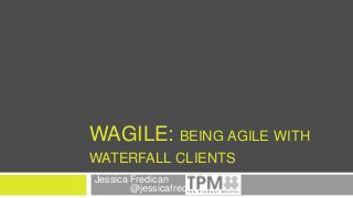 WAGILE: BEING AGILE WITH
WATERFALL CLIENTS
Jessica Fredican
@jessicafredican
 