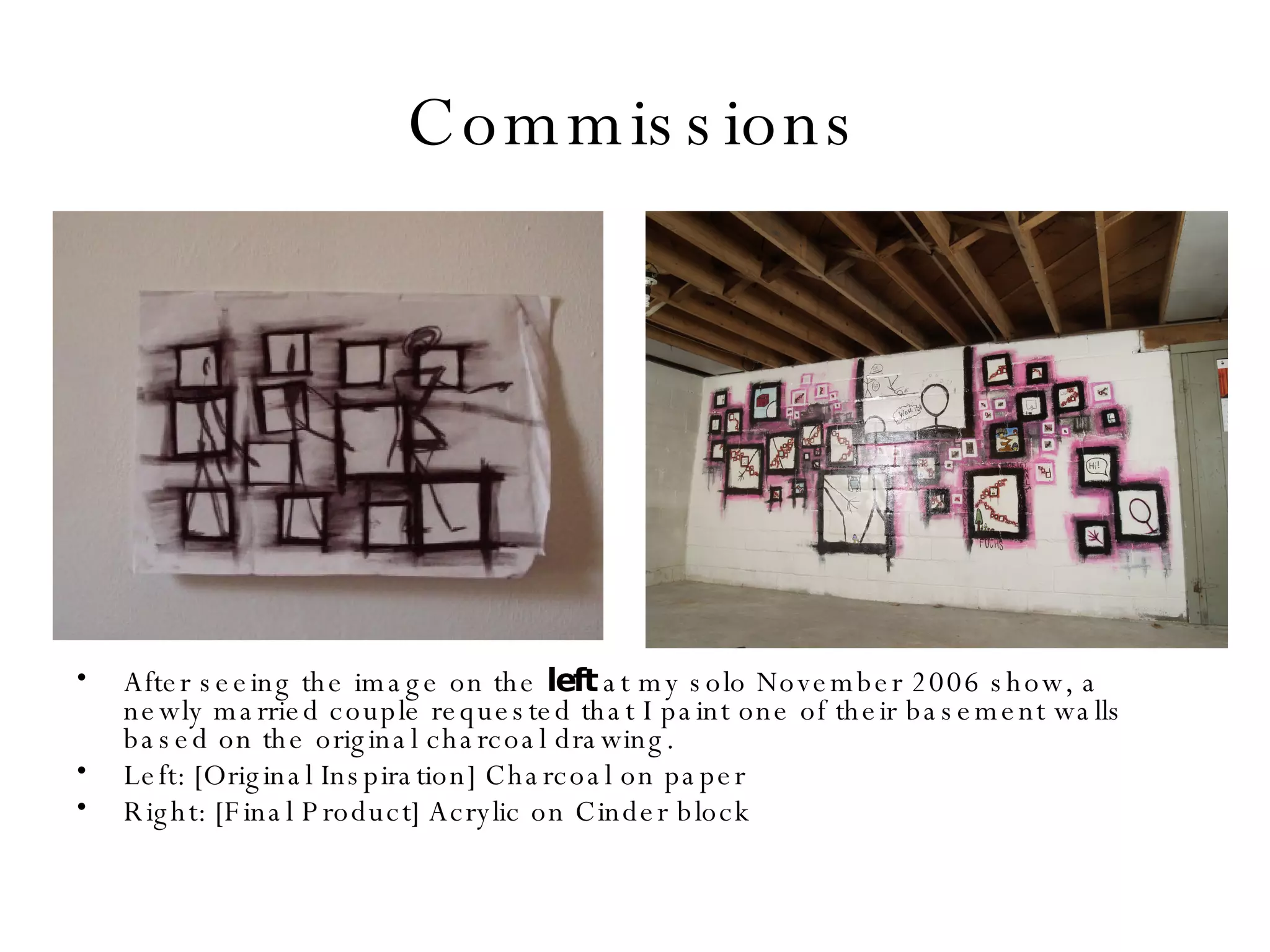 Commissions After seeing the image on the  left  at my solo November 2006 show, a newly married couple requested that I paint one of their basement walls based on the original charcoal drawing. Left: [Original Inspiration] Charcoal on paper  Right: [Final Product] Acrylic on Cinder block 