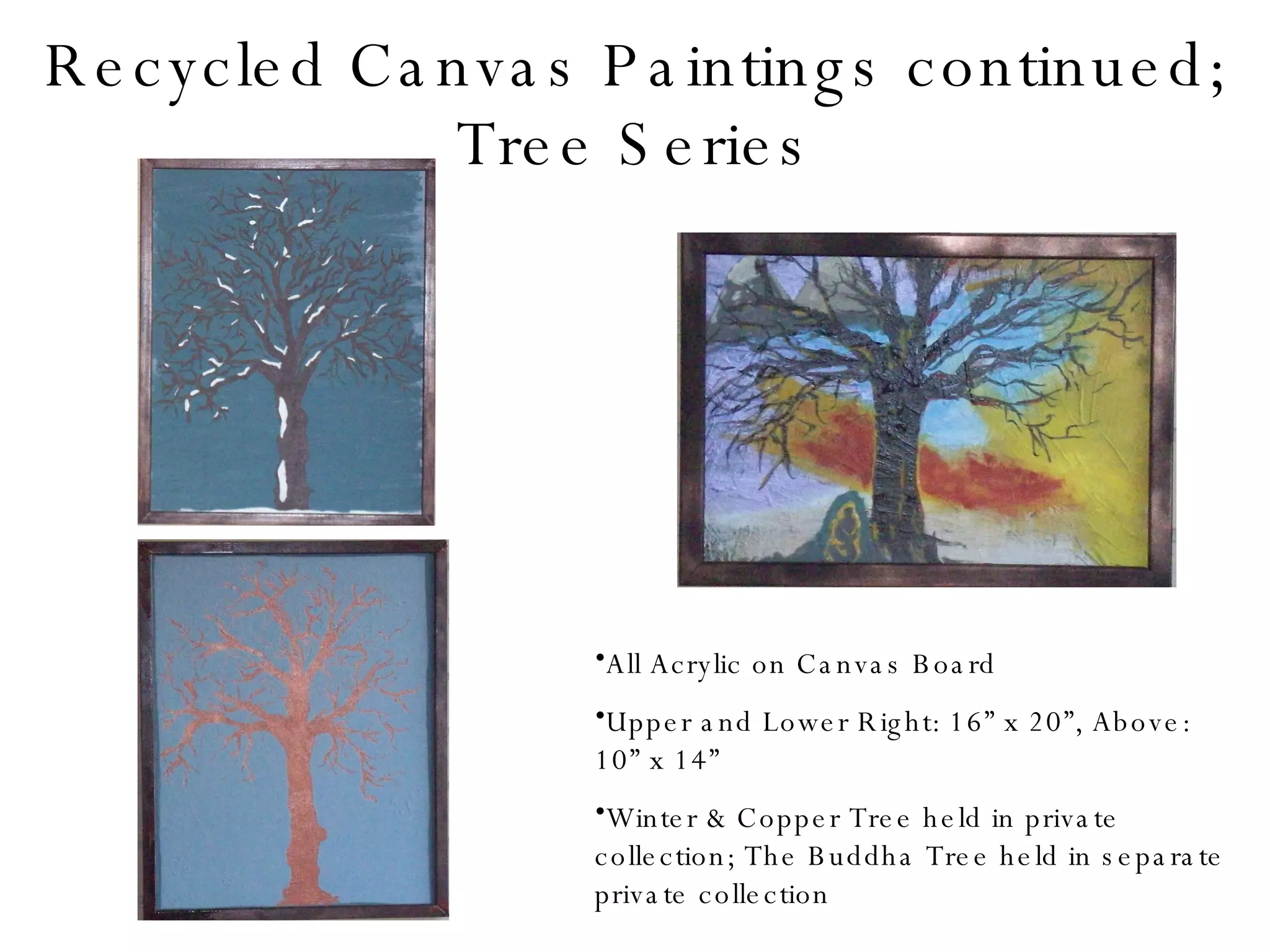 Recycled Canvas Paintings continued; Tree Series All Acrylic on Canvas Board Upper and Lower Right: 16” x 20”, Above: 10” x 14” Winter & Copper Tree held in private collection; The Buddha Tree held in separate private collection 