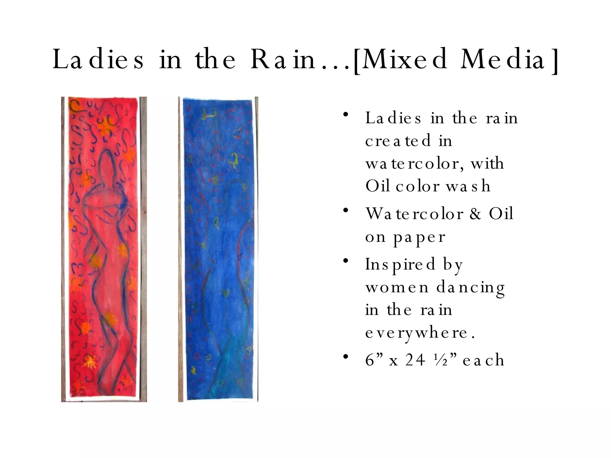 Ladies in the Rain…[Mixed Media] Ladies in the rain created in watercolor, with Oil color wash  Watercolor & Oil on paper Inspired by women dancing in the rain everywhere. 6” x 24 ½” each 