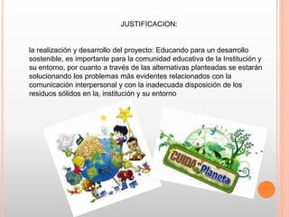 JUSTIFICACION:
la realización y desarrollo del proyecto: Educando para un desarrollo
sostenible, es importante para la comunidad educativa de la Institución y
su entorno, por cuanto a través de las alternativas planteadas se estarán
solucionando los problemas más evidentes relacionados con la
comunicación interpersonal y con la inadecuada disposición de los
residuos sólidos en la, institución y su entorno
 