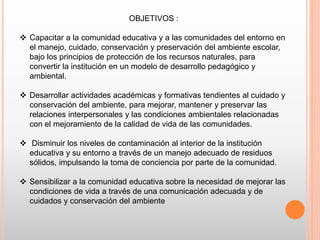 OBJETIVOS :
 Capacitar a la comunidad educativa y a las comunidades del entorno en
el manejo, cuidado, conservación y preservación del ambiente escolar,
bajo los principios de protección de los recursos naturales, para
convertir la institución en un modelo de desarrollo pedagógico y
ambiental.
 Desarrollar actividades académicas y formativas tendientes al cuidado y
conservación del ambiente, para mejorar, mantener y preservar las
relaciones interpersonales y las condiciones ambientales relacionadas
con el mejoramiento de la calidad de vida de las comunidades.
 Disminuir los niveles de contaminación al interior de la institución
educativa y su entorno a través de un manejo adecuado de residuos
sólidos, impulsando la toma de conciencia por parte de la comunidad.
 Sensibilizar a la comunidad educativa sobre la necesidad de mejorar las
condiciones de vida a través de una comunicación adecuada y de
cuidados y conservación del ambiente
 