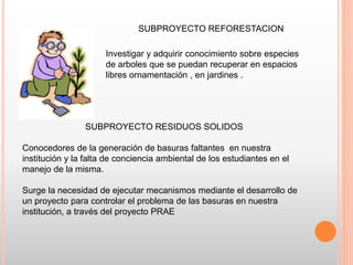 SUBPROYECTO REFORESTACION
Investigar y adquirir conocimiento sobre especies
de arboles que se puedan recuperar en espacios
libres ornamentación , en jardines .
SUBPROYECTO RESIDUOS SOLIDOS
Conocedores de la generación de basuras faltantes en nuestra
institución y la falta de conciencia ambiental de los estudiantes en el
manejo de la misma.
Surge la necesidad de ejecutar mecanismos mediante el desarrollo de
un proyecto para controlar el problema de las basuras en nuestra
institución, a través del proyecto PRAE
 