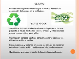 OBJETIVO
Generar estrategias que contribuyan a evitar o disminuir la
generación de basuras en la institución.
PLAN DE ACCION.
Sensibilizar la comunidad educativa de la importancia de este
proyecto, a través de charlas, videos, revistas y otros recursos
que se puedan utilizar para tal fin.
Se utilizaran canecas plásticas para almacenar y clasificar los
diferentes residuos sólidos.
En cada caneca y teniendo en cuenta los colores se marcaran
con el nombre del residuo solido que en ella se almacenaran.
Clasificación y almacenamiento de los residuos recolectado.
 