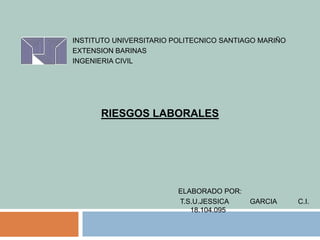 INSTITUTO UNIVERSITARIO POLITECNICO SANTIAGO MARIÑO
EXTENSION BARINAS
INGENIERIA CIVIL
ELABORADO POR:
T.S.U.JESSICA GARCIA C.I.
18.104.095
RIESGOS LABORALES
 