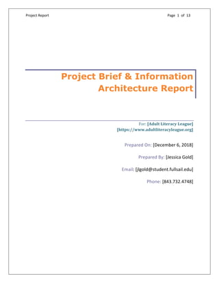 Project Report Page 1 of 13
	
Project Brief & Information
Architecture Report
For:	[Adult	Literacy	League]	
[https://www.adultliteracyleague.org]	
Prepared On: [December 6, 2018]
Prepared By: [Jessica Gold]
Email: [jlgold@student.fullsail.edu]
Phone: [843.732.4748]
 