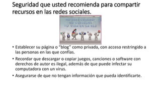 Seguridad que usted recomienda para compartir
recursos en las redes sociales.
• Establecer su página o “blog” como privada, con acceso restringido a
las personas en las que confías.
• Recordar que descargar o copiar juegos, canciones o software con
derechos de autor es ilegal, además de que puede infectar su
computadora con un virus.
• Asegurarse de que no tengan información que pueda identificarte.
 