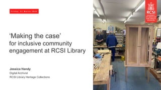F r i d a y , 0 1 M a r c h 2 0 2 4
‘Making the case’
for inclusive community
engagement at RCSI Library
Jessica Handy
Digital Archivist
RCSI Library Heritage Collections
 