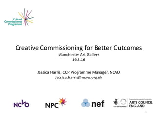 Creative Commissioning for Better Outcomes
Manchester Art Gallery
16.3.16
Jessica Harris, CCP Programme Manager, NCVO
Jessica.harris@ncvo.org.uk
1
 