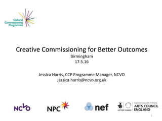 Creative Commissioning for Better Outcomes
Birmingham
17.5.16
Jessica Harris, CCP Programme Manager, NCVO
Jessica.harris@ncvo.org.uk
1
 