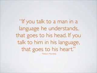 “If you talk to a man in a
language he understands,
that goes to his head. If you
talk to him in his language,
that goes to his heart.”
- Nelson Mandela
 