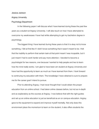 Jessica Jackson<br />Argosy University<br />Psychology Department<br />In the following paper I will discuss what I have learned during these the past few years as a student at Argosy University. I will also touch on how I have attempted to overcome my weaknesses I have had while attempting to get my bachelors degree in psychology.<br />The biggest thing I have learned during these years is that it is okay not to know something. I felt at first like if I didn’t know something that it wasn’t meant to be. I felt that the inability to perform that certain task at that point meant I was incapable, but it just meant I had to work harder and pay more attention. I decided to become a psychologist for two reasons, one because I wanted to help people and two to learn how the mind really works. I am glad to have been am student at Argosy University and have had the opportunity to learn as much as I have learned from them. I look forward to continuing my education with them. The knowledge I have obtained is sure to prepare me for the career goal I intend to pursue.<br />Prior to attending Argosy, I had never thought that I could obtain the proper education from an online school. I had taken online classes before, but not as in-depth and as explanatory as the courses at Argosy. I now believe that with the right guides and set up an online education is just as beneficial as an on campus education. Argosy gave to the equipment to expand and improve myself mentally. Not only does this environment place the momentum to learn on the student, it also offers students the flexibility they need to participate in their own education at their own pace.  Being able to go at my own pace allowed me time to develop in the areas I needed to develop in.<br />As I reflect upon on my strengths and weaknesses as related to my education, I feel that have overcome a lot of obstacles and I have discovered what I am good at and what I am not. One of the problems I first encountered during my course of study was dealing with the mathematical situations because math is my weakness. In a traditional classroom the teacher is always physically present, so if there is an immediate need he or she is usually immediately accessible in one way or another. This problem was less and less of an issue the more I devoted myself to the course of study and in time I caught on and was able to move forward. When I took my first math related classes there was an adjustment period, but as time progressed, I learned the techniques I needed and was able to move forward in the courses at a steadier pace. I think this was a good learning experience. Sometimes we hit a rock will in school and let that deter us, but I was able to move past that. As a student, I found that it was important to work adamantly to find solutions to problems.<br />While math is my weakness, I have strengths have been improved upon over this course of time. My strength has always been my ability to write what I am feelings or want others to understand. During my studies I have developed upon that strength and have been able to write more clearly. Since writing and research is such a bid part of the psychology profession, mastering these techniques is essential. I have learned how to understand the importance of the APA format and the importance of it. The key to writing is knowing what you are writing about. I have been able to gain knowledge of the theories in psychology and understand their uses and processes behind the founding’s of the theories. <br />I have learned over my lifetime that learning is key and is essential to our development. From the time we are born to the time we die, we embark on a learning journey. Our experiences in life are important to our development. I have learned from many individual like my teacher to my little brother and I understand that there is always something more to learn. My education is a part of me that continues with time an without it I am incomplete. <br />