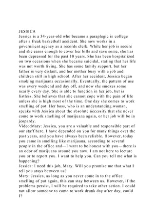 JESSICA
Jessica is a 34-year-old who became a paraplegic in college
after a freak basketball accident. She now works in a
government agency as a records clerk. While her job is secure
and she earns enough to cover her bills and save some, she has
been depressed for the past 10 years. She has been hospitalized
on two occasions when she became suicidal, stating that her life
was not worth living. She has some family support, but her
father is very distant, and her mother busy with a job and
children still in high school. After her accident, Jessica began
smoking marijuana occasionally. Eventually, the pattern of use
was every weekend and day off, and now she smokes some
nearly every day. She is able to function in her job, but is
listless. She believes that she cannot cope with the pain of life
unless she is high most of the time. One day she comes to work
smelling of pot. Her boss, who is an understanding woman,
speaks with Jessica about the absolute necessity that she never
come to work smelling of marijuana again, or her job will be in
jeopardy.
Video:Mary: Jessica, you are a valuable and responsible part of
our staff here. I have depended on you for many things over the
past years, and you have always been reliable. However, today
you came in smelling like marijuana, according to several
people in the office and—I want to be honest with you—there is
an odor of marijuana around you now. I am not here to lecture
you or to report you. I want to help you. Can you tell me what is
happening?
Jessica: I need this job, Mary. Will you promise me that what I
tell you stays between us?
Mary: Jessica, as long as you never come in to the office
smelling of pot again, this can stay between us. However, if the
problems persist, I will be required to take other action. I could
not allow someone to come to work drunk day after day, could
I?
 