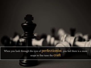 When you look through the eyes of perfectionist, you feel there is a more
scope to fine tune the craft
 