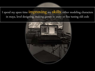 I spend my spare time improving my skills, either modeling characters
in maya, level designing, making games in unity or fine tuning old code
 