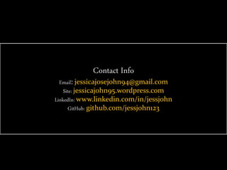 Contact Info
Email: jessicajosejohn94@gmail.com
Site: jessicajohn95.wordpress.com
LinkedIn: www.linkedin.com/in/jessjohn
GitHub: github.com/jessjohn123
 