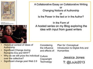 A Collaborative Essay on Collaborative Writing
or
Changing Notions of Authorship
or
Is the Power in the text or in the Author?
In the Form of

A hosted series on my Blog exploring the
idea with input from guest writers

• Historical context of Ideas of
Authorship
• Significant Change during
Romantic Era and WHY?
• Why do we still prize the individual
over the collective?
• Significant change post Web 2.0

Considering
the influence
and effects of:
Culture
Copywright
Technology

Plan for :Conceptual
Introduction to Digital Arts and
Humanities

Jessica Jones
T: @LoJo2013

 