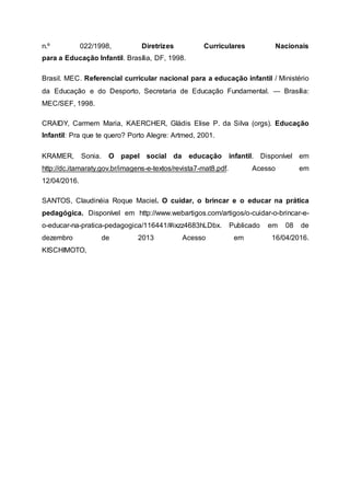 n.º 022/1998, Diretrizes Curriculares Nacionais
para a Educação Infantil. Brasília, DF, 1998.
Brasil. MEC. Referencial curricular nacional para a educação infantil / Ministério
da Educação e do Desporto, Secretaria de Educação Fundamental. — Brasília:
MEC/SEF, 1998.
CRAIDY, Carmem Maria, KAERCHER, Gládis Elise P. da Silva (orgs). Educação
Infantil: Pra que te quero? Porto Alegre: Artmed, 2001.
KRAMER, Sonia. O papel social da educação infantil. Disponível em
http://dc.itamaraty.gov.br/imagens-e-textos/revista7-mat8.pdf. Acesso em
12/04/2016.
SANTOS, Claudinéia Roque Maciel. O cuidar, o brincar e o educar na prática
pedagógica. Disponível em http://www.webartigos.com/artigos/o-cuidar-o-brincar-e-
o-educar-na-pratica-pedagogica/116441/#ixzz4683hLDbx. Publicado em 08 de
dezembro de 2013 Acesso em 16/04/2016.
KISCHIMOTO,
 