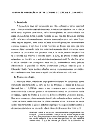 O BRINCAR NO BERÇÁRIO: ENTRE O CUIDAR E O EDUCAR, A LUDICIDADE
1. Introdução
A brincadeira deve ser considerada por nós, professores, como essencial
para o desenvolvimento saudável da criança, e é de suma importante que a criança
tenha tempo disponível para brincar, para a livre expressão de sua criatividade nos
jogos e brincadeiras de faz-de-conta. Percebe-se que, nos dias de hoje, as crianças
estão cada vez mais ocupadas com afazeres programados pelos pais, aulas disso,
aulas daquilo, esportes, entre outros afazeres escolhidos pelos pais para manterem
a criança ocupada, e com isso, o tempo reservado ao brincar está cada vez mais
escasso. Assim pensando, cabe aos espaços de educação infantil oportunizar esses
momentos de brincadeiras aos pequenos. Mas, e os bebês, brincam de que? Essa
foi a questão que motivou o presente estudo, e surgiu da prática cotidiana como
educadoras do berçário em uma instituição de educação infantil. As relações cuidar
e educar também são privilegiadas neste estudo, entendendo-as como práticas
indissociáveis e previstas no RCNEI (Referencial Curricular Nacional para a
Educação Infantil). Faz-se também reflexões sobre a prática pedagógica com bebês,
de como brincam e se desenvolvem a partir das brincadeiras e da ludicidade.
2. Os aspectos legais
A educação infantil, durante um longo período de tempo, foi considerada como
meramente assistencialista. A partir da Lei de Diretrizes e Bases da Educação
Nacional (Lei n. º 9.304/96), passou a ser considerada como primeira etapa da
educação básica. A criança passou a ser considerada como um cidadão em nossa
sociedade, sujeito de direitos, e o acesso à Educação Infantil é um desses direitos.
Mas ainda em nossos dias a educação infantil, principalmente na faixa etária de 0 a
3 anos de idade, denominada creche, ainda apresenta muitas características desse
caráter assistencialista, e grandes debates surgem por vários pesquisadores sobre a
dicotomia cuidar/educar na educação infantil. Segundo Kramer (online,1999, p. 1)
No Brasil, creche e pré-escola são diferenciadas ora pela idade das
crianças - (a creche atenderia crianças de 0 a 3 anos e a pré-escola
de 4 a 6); ora pelo modo de funcionamento (a creche teria atuação
em horário integral e a pré-escola meio período); ora pela instância
administrativa a que se vincula (a creche se subordinaria às
 