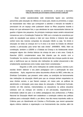 instituições médicas ou assistenciais, a pré-escola à educação).
(http://dc.itamaraty.gov.br/imagens-e-textos/revista7-mat8.pdf)
Esse caráter assistencialista está diretamente ligado aos caminhos
percorridos pela educação da infância em nosso pais, desde os primórdios, e surgiu
da necessidade das mães que começaram a adentrar o mercado de trabalho e
precisavam de um espaço onde pudessem deixar os filhos pequenos durante o
tempo em que estivessem fora, e que atendesse às suas necessidades básicas de
guarda e higiene dos pequenos. As principais mudanças nesse cenário educacional
iniciaram-se com a Constituição Federal de 1988 com a tomada de consciência por
parte da população que passou a lutar por seus direitos e inclusive teve papel
central numa das maiores conquistas da educação infantil, ou seja, “do direito à
educação de todas as crianças de 0 a 6 anos e do dever do Estado de oferecer
creches e pré-escolas para tornar fato este direito”. (KRAMER, 1999). Além da
constituição, também a LDB/96 e o Estatuto da Criança e do Adolescente vieram
assegurar alguns dos direitos básicos da criança de zero a seis anos. Craidy &
Kaercher (2001) complementam essa fala dizendo que de acordo com a
Constituição “as creches e pré-escolas são direito tanto das crianças quanto de seus
pais e reafirma-se que as mesmas são instituições de caráter educacional e não
simplesmente assistenciais como muitas vezes foram consideradas. ”
Segundo a LDB, como instituições de caráter educativo, creches e pre-
escolas devem elaborar o seu plano pedagógico com a participação de seus
educadores. Após, seguiram-se outros documentos oficiais do MEC, entre eles, as
Diretrizes Curriculares, que preveem, entre outras, as condições de funcionamento
das instituições de educação infantil para que as crianças tenham respeitados os
seus direitos sociais, e que fizeram avançar, em nosso país, as políticas de
atendimento e otimização para essa etapa de educação; o Referencial Curricular,
dividido em três volumes, instrumentalizou os educadores na prática educativa
cotidiana com as crianças em creches e em pré-escolas, respeitando-se a
diversidade cultural do país e os estilos pedagógicos dos profissionais; a Política
Nacional de Educação Infantil vem estabelecer a construção coletiva das políticas
públicas para a educação infantil; e, por último, mas não menos importante, estão os
Critérios para um Atendimento em Creches e Pré-Escolas, que vieram apresentar
alguns critérios relativos à organização e ao funcionamento das creches, além de
 