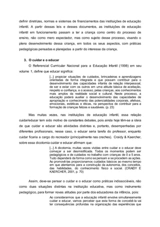 definir diretrizes, normas e sistemas de financiamentos das instituições de educação
infantil. A partir dessas leis e desses documentos, as instituições de educação
infantil em funcionamento passam a ter a criança como centro do processo de
ensino, não como mero espectador, mas como sujeito desse processo, visando o
pleno desenvolvimento dessa criança, em todos os seus aspectos, com práticas
pedagógicas pensadas e planejadas a partir do interesse da criança.
3. O cuidar e o educar
O Referencial Currricular Nacional para a Educação Infantil (1998) em seu
volume 1, define que educar significa:
[...] propiciar situações de cuidados, brincadeiras e aprendizagens
orientadas de forma integrada e que possam contribuir para o
desenvolvimento das capacidades infantis de relação interpessoal,
de ser e estar com os outros em uma atitude básica de aceitação,
respeito e confiança, e o acesso, pelas crianças, aos conhecimentos
mais amplos da realidade social e cultural. Neste processo, a
educação poderá auxiliar o desenvolvimento das capacidades de
apropriação e conhecimento das potencialidades corporais, afetivas,
emocionais, estéticas e éticas, na perspectiva de contribuir para a
formação de crianças felizes e saudáveis. (p. 23)
Mas muitas vezes, nas instituições de educação infantil, essa relação
cuidar/educar tem sido motivo de constantes debates, pois ainda hoje têm-se a ideia
de que cuidar e educar são atividades distintas e, portanto, desempenhadas por
diferentes profissionais, nesse caso, o educar seria tarefa do professor, enquanto
cuidar ficaria a cargo do recreador (principalmente nas creches). Craidy & Kaercher,
sobre essa dicotomia cuidar e educar afirmam que:
[...] A dicotomia, muitas vezes vividas entre cuidar e o educar deve
começar a ser desmistificada. Todos os momentos podem ser
pedagógicos e de cuidados no trabalho com crianças de 0 a 5 anos.
Tudo dependerá da forma como se pensam e se procedem as ações.
Ao promovê-las proporcionamos cuidados básicos ao mesmo tempo
em que atentamos para a construção da autonomia, dos conceitos,
das habilidades, do conhecimento físico e social. (CRAIDY E
KAERCHER, 2001, p. 70)
Assim, deve-se pensar o cuidar e o educar como práticas indissociáveis, não
como duas situações distintas na instituição educativa, mas como instrumento
pedagógico, para formar novas atitudes por parte dos educadores da infância, pois:
Ao considerarmos que a educação infantil envolve simultaneamente
cuidar e educar, vamos perceber que esta forma de concebê-la vai
ter consequências profundas na organização das experiências que
 