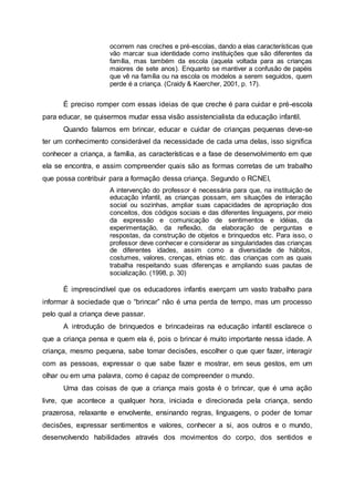 ocorrem nas creches e pré-escolas, dando a elas características que
vão marcar sua identidade como instituições que são diferentes da
família, mas também da escola (aquela voltada para as crianças
maiores de sete anos). Enquanto se mantiver a confusão de papéis
que vê na família ou na escola os modelos a serem seguidos, quem
perde é a criança. (Craidy & Kaercher, 2001, p. 17).
É preciso romper com essas ideias de que creche é para cuidar e pré-escola
para educar, se quisermos mudar essa visão assistencialista da educação infantil.
Quando falamos em brincar, educar e cuidar de crianças pequenas deve-se
ter um conhecimento considerável da necessidade de cada uma delas, isso significa
conhecer a criança, a família, as características e a fase de desenvolvimento em que
ela se encontra, e assim compreender quais são as formas corretas de um trabalho
que possa contribuir para a formação dessa criança. Segundo o RCNEI,
A intervenção do professor é necessária para que, na instituição de
educação infantil, as crianças possam, em situações de interação
social ou sozinhas, ampliar suas capacidades de apropriação dos
conceitos, dos códigos sociais e das diferentes linguagens, por meio
da expressão e comunicação de sentimentos e idéias, da
experimentação, da reflexão, da elaboração de perguntas e
respostas, da construção de objetos e brinquedos etc. Para isso, o
professor deve conhecer e considerar as singularidades das crianças
de diferentes idades, assim como a diversidade de hábitos,
costumes, valores, crenças, etnias etc. das crianças com as quais
trabalha respeitando suas diferenças e ampliando suas pautas de
socialização. (1998, p. 30)
É imprescindível que os educadores infantis exerçam um vasto trabalho para
informar à sociedade que o “brincar” não é uma perda de tempo, mas um processo
pelo qual a criança deve passar.
A introdução de brinquedos e brincadeiras na educação infantil esclarece o
que a criança pensa e quem ela é, pois o brincar é muito importante nessa idade. A
criança, mesmo pequena, sabe tomar decisões, escolher o que quer fazer, interagir
com as pessoas, expressar o que sabe fazer e mostrar, em seus gestos, em um
olhar ou em uma palavra, como é capaz de compreender o mundo.
Uma das coisas de que a criança mais gosta é o brincar, que é uma ação
livre, que acontece a qualquer hora, iniciada e direcionada pela criança, sendo
prazerosa, relaxante e envolvente, ensinando regras, linguagens, o poder de tomar
decisões, expressar sentimentos e valores, conhecer a si, aos outros e o mundo,
desenvolvendo habilidades através dos movimentos do corpo, dos sentidos e
 