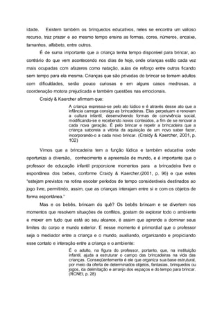 idade. Existem também os brinquedos educativos, neles se encontra um valioso
recurso, traz prazer e ao mesmo tempo ensina as formas, cores, números, encaixe,
tamanhos, alfabeto, entre outros.
É de suma importante que a criança tenha tempo disponível para brincar, ao
contrário do que vem acontecendo nos dias de hoje, onde crianças estão cada vez
mais ocupadas com afazeres como natação, aulas de reforço entre outros ficando
sem tempo para ela mesma. Crianças que são privadas do brincar se tornam adultos
com dificuldades, serão pouco curiosas e em alguns casos medrosas, a
coordenação motora prejudicada e também questões nas emocionais.
Craidy & Kaercher afirmam que:
A criança expressa-se pelo ato lúdico e é através desse ato que a
infância carrega consigo as brincadeiras. Elas perpetuam e renovam
a cultura infantil, desenvolvendo formas de convivência social,
modificando-se e recebendo novos conteúdos, a fim de se renovar a
cada nova geração. É pelo brincar e repetir a brincadeira que a
criança saboreia a vitória da aquisição de um novo saber fazer,
incorporando-o a cada novo brincar. (Craidy & Kaercher, 2001, p.
102)
Vimos que a brincadeira tem a função lúdica e também educativa onde
oportuniza a diversão, conhecimento e apreensão de mundo, e é importante que o
professor de educação infantil proporcione momentos para a brincadeira livre e
espontânea dos bebes, conforme Craidy & Kaercher,(2001, p. 96) e que estes
“estejam previstos na rotina escolar períodos de tempo consideráveis destinados ao
jogo livre, permitindo, assim, que as crianças interajam entre si e com os objetos de
forma espontânea.”
Mas e os bebês, brincam do quê? Os bebês brincam e se divertem nos
momentos que resolvem situações de conflitos, gostam de explorar todo o ambiente
e mexer em tudo que está ao seu alcance, é assim que aprende a dominar seus
limites do corpo e mundo exterior. E nesse momento é primordial que o professor
seja o mediador entre a criança e o mundo, auxiliando, organizando e propiciando
esse contato e interação entre a criança e o ambiente:
É o adulto, na figura do professor, portanto, que, na instituição
infantil, ajuda a estruturar o campo das brincadeiras na vida das
crianças. Conseqüentemente é ele que organiza sua base estrutural,
por meio da oferta de determinados objetos, fantasias, brinquedos ou
jogos, da delimitação e arranjo dos espaços e do tempo para brincar.
(RCNEI, p. 28)
 