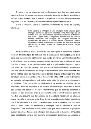 É comum ver os pequenos jogar os brinquedos por diversas vezes, nesse
momento brinca de perder e recuperar, uma outra forma de se divertir na rotina é o
famoso “Cadê? Achou!!!” que é bem-vindo a qualquer hora, este passa para criança
segurança pois ela percebe que o responsável some porém logo aparece.
Sobre a imitação, Craidy & Kaercher, destacando as ideias de Vigotsky,
afirma que:
Para Vigotsky a imitação é uma situação muito utilizada pelas
crianças, porém não deve ser entendida como mera cópia de um
modelo, mas uma reconstrução individual daquilo que é observado
nos outros. Dessa forma, é importante salientar que as crianças
também aprendem com crianças, em situações informais de
aprendizado, por exemplo. É comum vermos o quanto as crianças
aprendem a montar e desmontar brinquedos, ou mesmo a andar de
bicicleta ou de patins, a partir da observação de outros colegas.
(2001, p. 30)
No IEMS Instituto Marisa Serrano na sala do Berçário A diariamente os bebês
recebem diferentes tipos de matériais para a apreciação e manipulação. Certo dia o
aluno cujo o pseudônimo I.J.S sempre que recebe a bola fica visivelmente muito feliz
e vai atrás da bola arriscando seus primeiros movimentos para engatinhar, ao longo
dos dias o mesmo já se movimenta com agilidade gatinhando e buscando tudo o
que gosta, um outro dia I.J.S em uma aula sobre sustentabilidade foi apresentado
uma lata dessas de leite em pó e logo o fez de tambor. Uma outra aluna M.F leva
para o instituto todos os dias uma pequena boneca de pano onde abraça forte e fica
por algum tempo observando como se fossem mãe e filha. H.M. gosta de brincar de
se esconder, vai engatinhando pela sala e entra atrás de móveis e sorri quando o
encontramos. Outra brincadeira da qual gosta é de escalar as paredes com as
mãozinhas, apóia-se na parede e vai subindo até ficar de pé, após volta a descer
pela parede até sentar-se no chão. Percebemos que ele sente-se desafiado a
levantar-se, pois ainda não anda e esse desafio torna-se uma brincadeira para ele.
K.H. tem uma pequena bola de borracha, ela é seu objeto inseparável, ele a lança e
busca, mas não a perde de vista. Esse brincar espontâneo dos bebes evidencia o
que já foi dito antes, é a forma como eles aprendem e apreendem o mundo a sua
volta, a forma como se expressam e interagem com o ambiente e com os
coleguinhas. Nas atividades diárias nota-se que por meio do brincar os pequenos
buscam os amigos fazendo que interajam com seus pares e dividam os brinquedos,
essa socialização torna-se um momento enriquecedor, permitindo que cresçam e
 