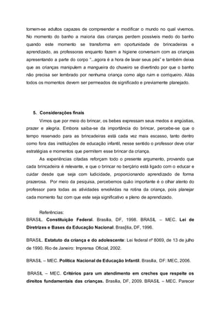 tornem-se adultos capazes de compreender e modificar o mundo no qual vivemos.
No momento do banho a maioria das crianças perdem possíveis medo do banho
quando este momento se transforma em oportunidade de brincadeiras e
aprendizado, as professoras enquanto fazem a higiene conversam com as crianças
apresentando a parte do corpo “...agora é a hora de lavar seus pés” e também deixa
que as crianças manipulem a mangueira do chuveiro se divertindo por que o banho
não precisa ser lembrado por nenhuma criança como algo ruim e corriqueiro. Aliás
todos os momentos devem ser permeados de significado e previamente planejado.
5. Considerações finais
Vimos que por meio do brincar, os bebes expressam seus medos e angústias,
prazer e alegria. Embora saiba-se da importância do brincar, percebe-se que o
tempo reservado para as brincadeiras está cada vez mais escasso, tanto dentro
como fora das instituições de educação infantil, nesse sentido o professor deve criar
estratégias e momentos que permitem esse brincar da criança.
As experiências citadas reforçam todo o presente argumento, provando que
cada brincadeira é relevante, e que o brincar no berçário está ligado com o educar e
cuidar desde que seja com ludicidade, proporcionando aprendizado de forma
prazerosa. Por meio da pesquisa, percebemos quão importante é o olhar atento do
professor para todas as atividades envolvidas na rotina da criança, pois planejar
cada momento faz com que este seja significativo e pleno de aprendizado.
Referências:
BRASIL. Constituição Federal. Brasília, DF, 1998. BRASIL – MEC. Lei de
Diretrizes e Bases da Educação Nacional. Bras[ilia, DF, 1996.
BRASIL. Estatuto da criança e do adolescente: Lei federal nº 8069, de 13 de julho
de 1990. Rio de Janeiro: Imprensa Oficial, 2002.
BRASIL – MEC. Política Nacional de Educação Infantil. Brasília, DF: MEC, 2006.
BRASIL – MEC. Critérios para um atendimento em creches que respeite os
direitos fundamentais das crianças. Brasília, DF, 2009. BRASIL – MEC. Parecer
 