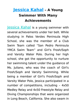 Jessica Kahal – A Young
Swimmer With Many
Achievements
Jessica Kahal is a young swimmer with
several achievements under her belt. While
studying in Palos Verdes Peninsula High
School, she was the member of a Club
Swim Team called “San Pedro Peninsula
YMCA Swim Team” and Girl's Frosh/Soph
and Varsity Water Polo. During her high
school, she got the opportunity to nurture
her swimming talent under the guidance of
Ms. Juliano, who was the coach of Girl's
Frosh/Soph and Varsity Swimming. While
being a member of Girl's Frosh/Soph and
Varsity Water Polo, Jessica participated in a
number of competitions, including – 4x50
Medley Relay and 4x50 Freestyle Relay and
Diving Championships that were organized
in Long Beach, California. She also swam in
 