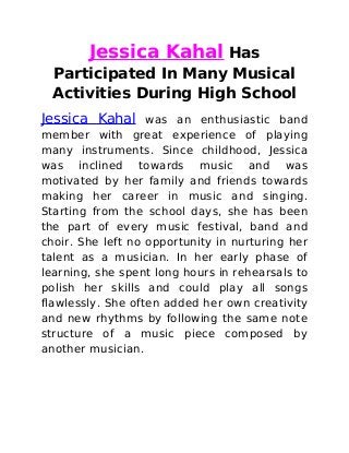 Jessica Kahal Has
Participated In Many Musical
Activities During High School
Jessica Kahal was an enthusiastic band
member with great experience of playing
many instruments. Since childhood, Jessica
was inclined towards music and was
motivated by her family and friends towards
making her career in music and singing.
Starting from the school days, she has been
the part of every music festival, band and
choir. She left no opportunity in nurturing her
talent as a musician. In her early phase of
learning, she spent long hours in rehearsals to
polish her skills and could play all songs
flawlessly. She often added her own creativity
and new rhythms by following the same note
structure of a music piece composed by
another musician.
 