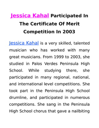 Jessica Kahal Participated In
The Certificate Of Merit
Competition In 2003
Jessica Kahal is a very skilled, talented
musician who has worked with many
great musicians. From 1999 to 2003, she
studied in Palos Verdes Peninsula High
School. While studying there, she
participated in many regional, national,
and international level competitions. She
took part in the Peninsula High School
drumline, and participated in numerous
competitions. She sang in the Peninsula
High School chorus that gave a nailbiting
 