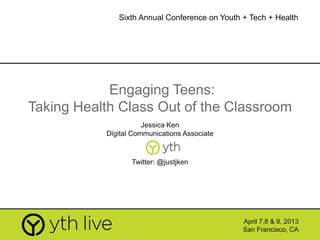 Engaging Teens:
Taking Health Class Out of the Classroom
Jessica Ken
Digital Communications Associate
April 7,8 & 9, 2013
San Francisco, CA
Sixth Annual Conference on Youth + Tech + Health
Twitter: @justjken
 