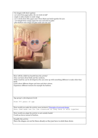 Use images with short captions 
-cut circle from paper plate, the cut circle in half 
-staple to sides of plate to make wings 
-cut 2 circles from blue paper and 2 from black and stick together for eyes 
- cut triangle from orange paper for nose and stick on plate 
-glue feathers onto wings and glue stick onto the end 
How will the child/ren benefit from the activity? 
They can learn about birds and the outdoors, 
Their creativity can be developed as the can come up with something different to make other than birds. 
Learn about different shapes and sizes and their colours. 
Experience different textures for example the feathers. 
Age group/s: (development level) 
From 3-5 years of age 
How would you make the activity more inclusive? Principles of universal design 
Have them make one for the classroom so they have to work together 
How would you adapt the activity to suit outside/inside? 
Could use leaves instead of feathers. 
Simplify this activity: 
Have the shapes cut out for them already so they just have to stick them down 
 