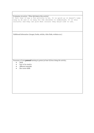 Evaluation of activity: What did think of the activity? 
I felt that it was a fun activity to do. It is quick as it doesn’t take long to do and it is easy for the children to understand. It is very colourful and they can pick what colours they would like to use. 
Additional information: (images, books, articles, video links, websites etc.) 
Summary of your personal learning in points (at least 4) from doing the activity; 
 . birds 
 . how to be creative 
 . different materials 
 . fine motor skills 
