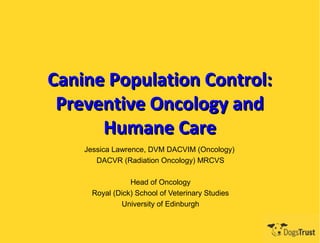 Canine Population Control:
 Preventive Oncology and
      Humane Care
    Jessica Lawrence, DVM DACVIM (Oncology)
       DACVR (Radiation Oncology) MRCVS

                Head of Oncology
     Royal (Dick) School of Veterinary Studies
             University of Edinburgh
 