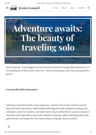 3/28/2020 Jessica Leonard - Adventure awaits: The beauty of traveling solo
https://sites.google.com/view/jessica-leonard/blog/adventure-awaits-the-beauty-of-traveling-solo?authuser=0 1/3
Adventure awaits:
The beauty of
traveling solo
Jessica Leonard. Travel bloggers and conscientious tourists encourage fellow adventurers to
try traveling solo at least once in their lives. Here are three ways a solo trip can be good for a
person.
It can put life skills into practice.
Exploring a new place can be a scary experience. However, this is also a chance to put all
those life hacks into practice. While mobile technology has made navigation, booking, and
translations easier for travelers, one might need to rely on other skills to survive to explore a
new place alone especially in areas with unstable connectivity. When interacting with locals,
good manners and respect for their culture will go a long way. Jessica Leonard.
Jessica Leonard Home Blog About Contact
 