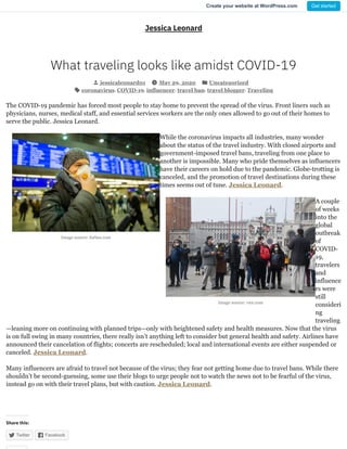 Image source: forbes.com
Image source: cnn.com
Jessica Leonard
What traveling looks like amidst COVID-19
jessicaleonard01 May 29, 2020 Uncategorized
coronavirus, COVID-19, influencer, travel ban, travel blogger, Traveling
The COVID-19 pandemic has forced most people to stay home to prevent the spread of the virus. Front liners such as
physicians, nurses, medical staff, and essential services workers are the only ones allowed to go out of their homes to
serve the public. Jessica Leonard.
While the coronavirus impacts all industries, many wonder
about the status of the travel industry. With closed airports and
government-imposed travel bans, traveling from one place to
another is impossible. Many who pride themselves as influencers
have their careers on hold due to the pandemic. Globe-trotting is
canceled, and the promotion of travel destinations during these
times seems out of tune. Jessica Leonard.
A couple
of weeks
into the
global
outbreak
of
COVID-
19,
travelers
and
influence
rs were
still
consideri
ng
traveling
—leaning more on continuing with planned trips—only with heightened safety and health measures. Now that the virus
is on full swing in many countries, there really isn’t anything left to consider but general health and safety. Airlines have
announced their cancelation of flights; concerts are rescheduled; local and international events are either suspended or
canceled. Jessica Leonard.
Many influencers are afraid to travel not because of the virus; they fear not getting home due to travel bans. While there
shouldn’t be second-guessing, some use their blogs to urge people not to watch the news not to be fearful of the virus,
instead go on with their travel plans, but with caution. Jessica Leonard.
Share this:
Twitter Facebook 
Create your website at WordPress.com Get started
 