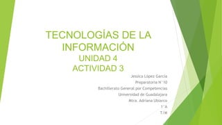 TECNOLOGÍAS DE LA
INFORMACIÓN
UNIDAD 4
ACTIVIDAD 3
Jessica López García
Preparatoria N°10
Bachillerato General por Competencias
Universidad de Guadalajara
Mtra. Adriana Ubiarco
1°A
T/M
 