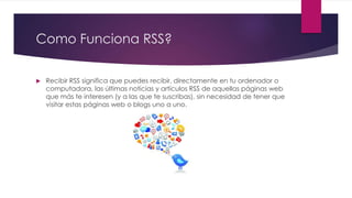 Como Funciona RSS?
 Recibir RSS significa que puedes recibir, directamente en tu ordenador o
computadora, las últimas noticias y artículos RSS de aquellas páginas web
que más te interesen (y a las que te suscribas), sin necesidad de tener que
visitar estas páginas web o blogs uno a uno.
 