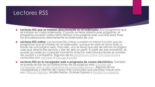 Lectores RSS
.
 Lectores RSS que se instalan directamente en el ordenador: Son programas que
se instalan en cada ordenador. Cuando se tiene abierto este programa, el
programa accede cada cierto tiempo a las páginas web suscritas para traer
las actualizaciones directamente al ordenador de uno
 Lectores RSS online: Los lectores Rss online cumplen la misma función que los
programas que se instalan en el ordenador, aunque en este se hace todo a
través de una página web. Para ello, uno se tiene que dar de alta en la página
web que ofrece ese servicio y dar de alta un perfil. A partir de ese momento, se
puede acceder en cualquier momento al lector web introduciendo el nombre
de usuario y contraseña. Algunos de los programas online más populares y
conocidos son: Netvibes ó Google Reader.
 Lectores RSS en tu navegador web o programa de correo electrónico. También
se puede recibir las actualizaciones de las páginas web a través del
navegador web o del programa de correo electrónico. Algunos de los
navegadores y clientes de correo más conocidos que permiten hacer esto
son: Internet Explorer, Mozilla Firefox, Outlook Express o Mozilla Thunderbird.
 